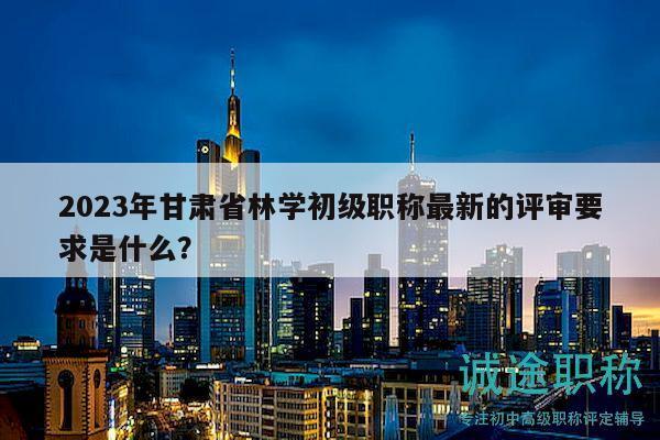2023年甘肃省林学初级职称最新的评审要求是什么？