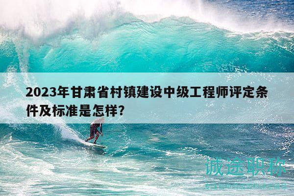 2023年甘肃省村镇建设中级工程师评定条件及标准是怎样？