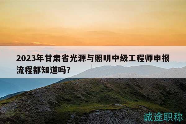2023年甘肃省光源与照明中级工程师申报流程都知道吗？