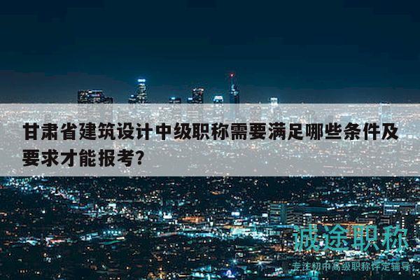 甘肃省建筑设计中级职称需要满足哪些条件及要求才能报考？
