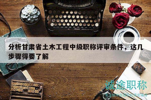 分析甘肃省土木工程中级职称评审条件，这几步骤得要了解
