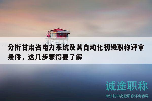 分析甘肃省电力系统及其自动化初级职称评审条件，这几步骤得要了解