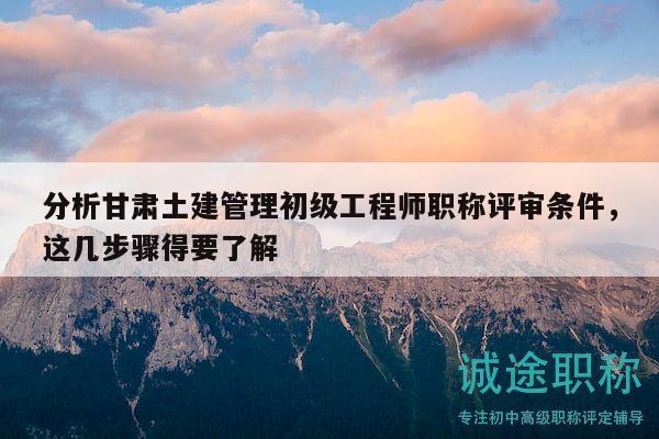 分析甘肃土建管理初级工程师职称评审条件，这几步骤得要了解