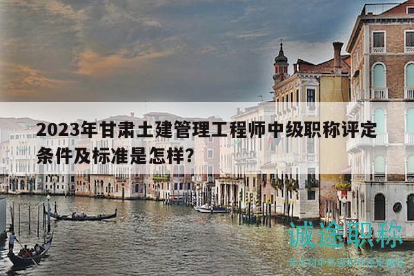 2023年甘肃土建管理工程师中级职称评定条件及标准是怎样？