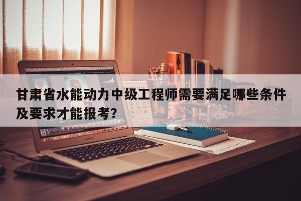 甘肃省水能动力中级工程师需要满足哪些条件及要求才能报考？