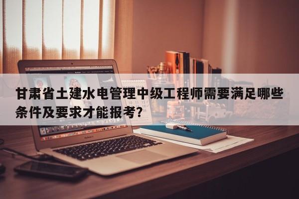 甘肃省土建水电管理中级工程师需要满足哪些条件及要求才能报考？