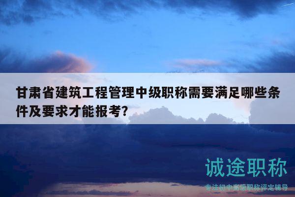 甘肃省建筑工程管理中级职称需要满足哪些条件及要求才能报考？