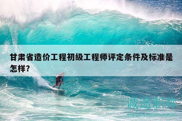 甘肃省造价工程初级工程师评定条件及标准是怎样？