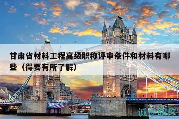甘肃省材料工程高级职称评审条件和材料有哪些（得要有所了解）