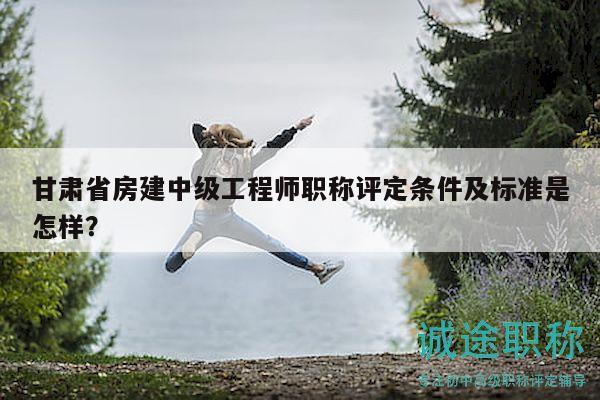 甘肃省房建中级工程师职称评定条件及标准是怎样？