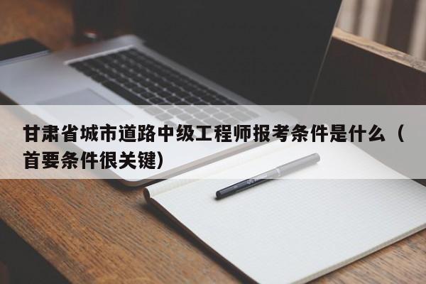 甘肃省城市道路中级工程师报考条件是什么（首要条件很关键）