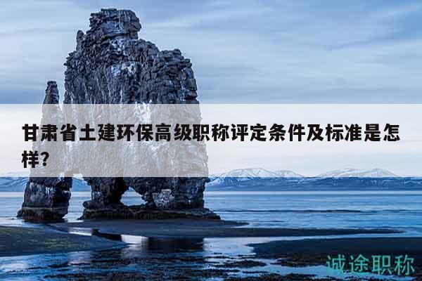 甘肃省土建环保高级职称评定条件及标准是怎样？