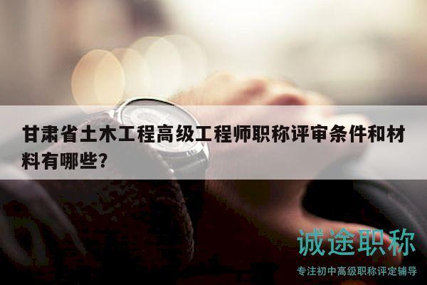 甘肃省土木工程高级工程师职称评审条件和材料有哪些？