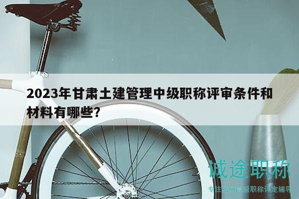 2023年甘肃土建管理中级职称评审条件和材料有哪些？