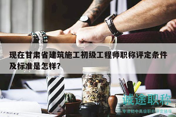 现在甘肃省建筑施工初级工程师职称评定条件及标准是怎样？