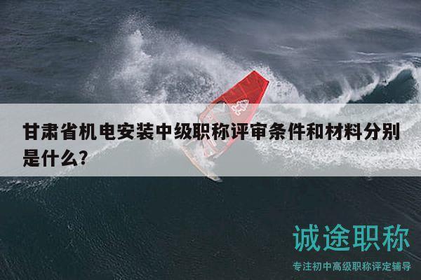 甘肃省机电安装中级职称评审条件和材料分别是什么？