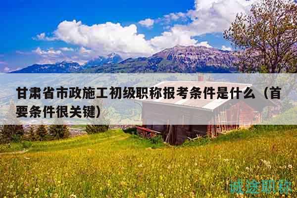 甘肃省市政施工初级职称报考条件是什么（首要条件很关键）