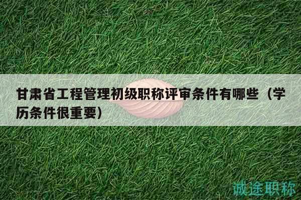 甘肃省工程管理初级职称评审条件有哪些（学历条件很重要）