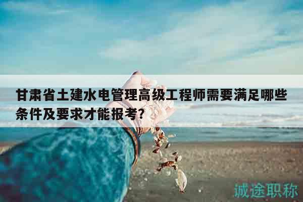 甘肃省土建水电管理高级工程师需要满足哪些条件及要求才能报考？