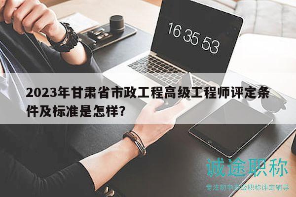 2023年甘肃省市政工程高级工程师评定条件及标准是怎样？