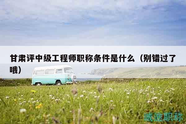 甘肃评中级工程师职称条件是什么（别错过了哦）