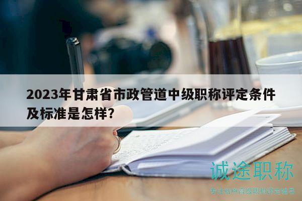 2023年甘肃省市政管道中级职称评定条件及标准是怎样？