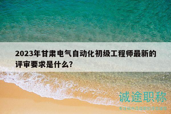 2023年甘肃电气自动化初级工程师最新的评审要求是什么？