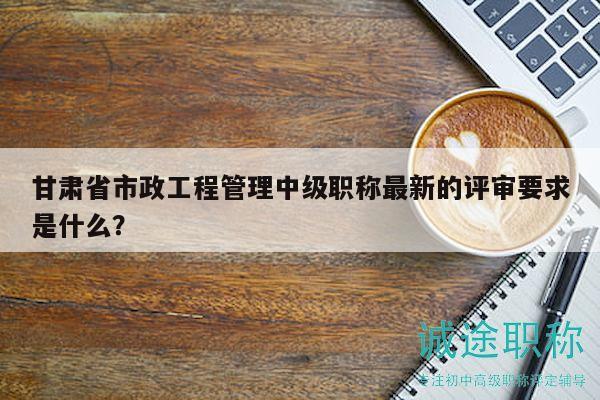 甘肃省市政工程管理中级职称最新的评审要求是什么？