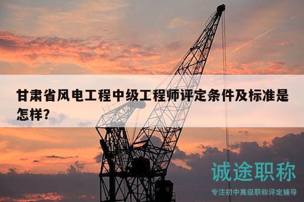 甘肃省风电工程中级工程师评定条件及标准是怎样？