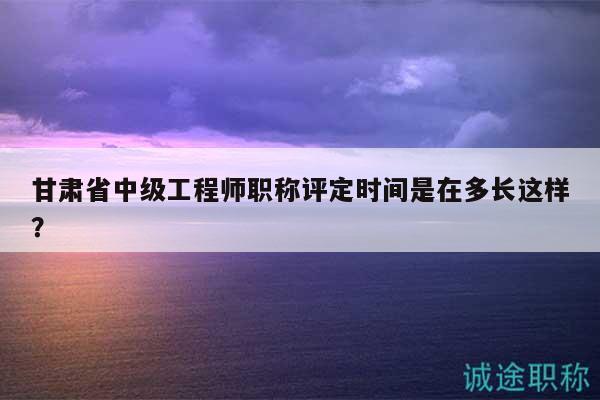甘肃省中级工程师职称评定时间是在多长这样？