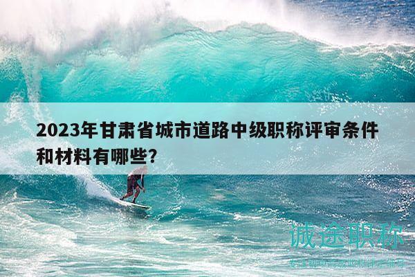 2023年甘肃省城市道路中级职称评审条件和材料有哪些？