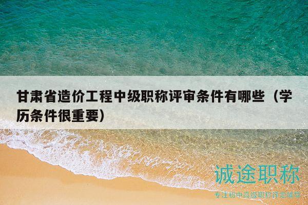 甘肃省造价工程中级职称评审条件有哪些（学历条件很重要）