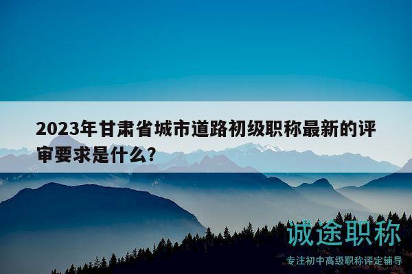 2023年甘肃省城市道路初级职称最新的评审要求是什么？