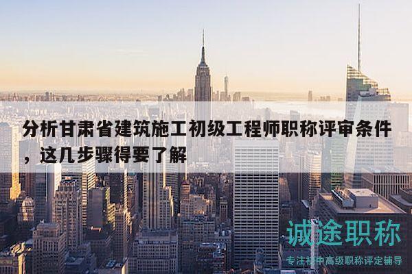 分析甘肃省建筑施工初级工程师职称评审条件，这几步骤得要了解