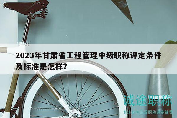 2023年甘肃省工程管理中级职称评定条件及标准是怎样？