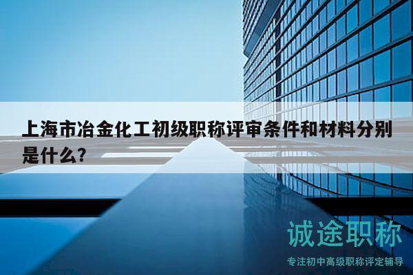 上海市冶金化工初级职称评审条件和材料分别是什么？