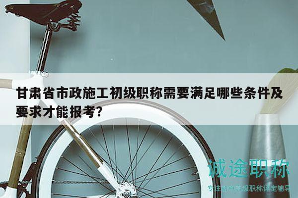 甘肃省市政施工初级职称需要满足哪些条件及要求才能报考？
