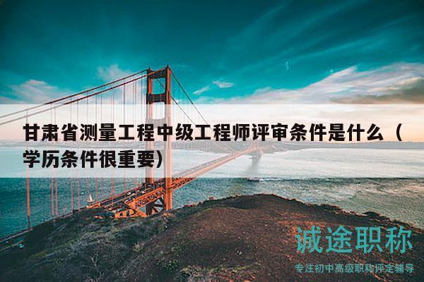 甘肃省测量工程中级工程师评审条件是什么（学历条件很重要）