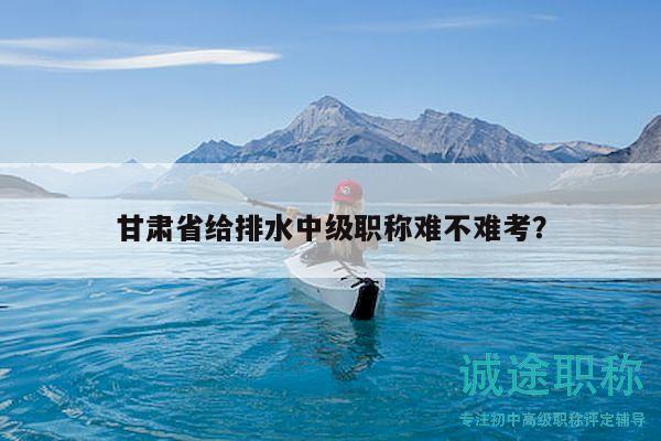 甘肃省给排水中级职称难不难考？
