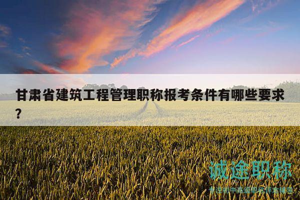 甘肃省建筑工程管理职称报考条件有哪些要求？
