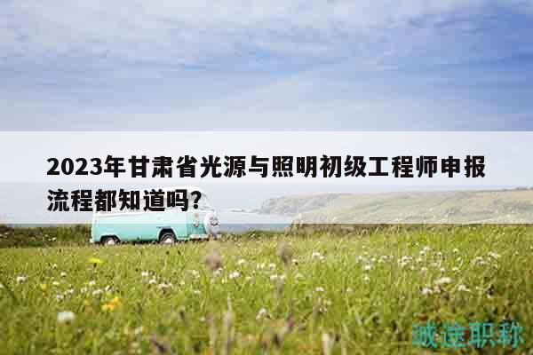 2023年甘肃省光源与照明初级工程师申报流程都知道吗？