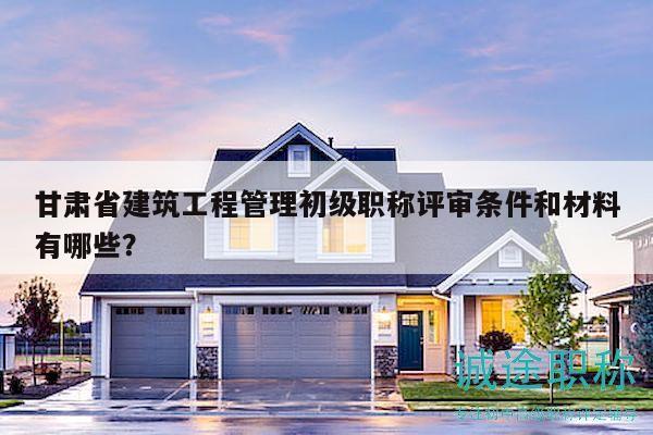 甘肃省建筑工程管理初级职称评审条件和材料有哪些？