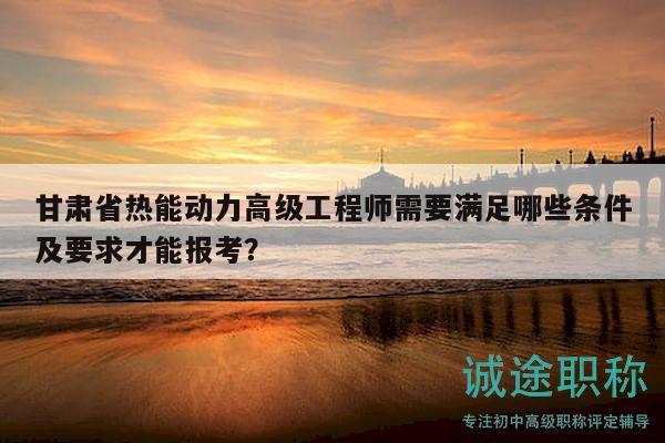 甘肃省热能动力高级工程师需要满足哪些条件及要求才能报考？