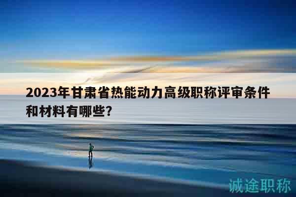 2023年甘肃省热能动力高级职称评审条件和材料有哪些？