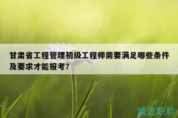 甘肃省工程管理初级工程师需要满足哪些条件及要求才能报考？