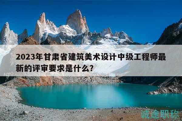 2023年甘肃省建筑美术设计中级工程师最新的评审要求是什么？