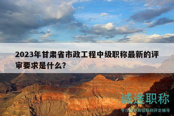 2023年甘肃省市政工程中级职称最新的评审要求是什么？