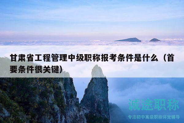 甘肃省工程管理中级职称报考条件是什么（首要条件很关键）