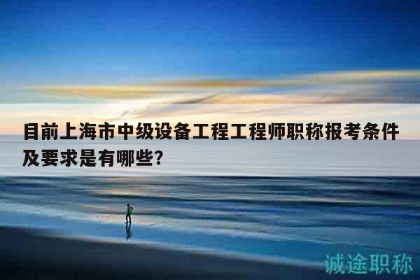 目前上海市中级设备工程工程师职称报考条件及要求是有哪些？