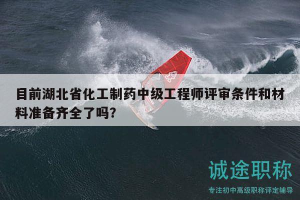 目前湖北省化工制药中级工程师评审条件和材料准备齐全了吗？